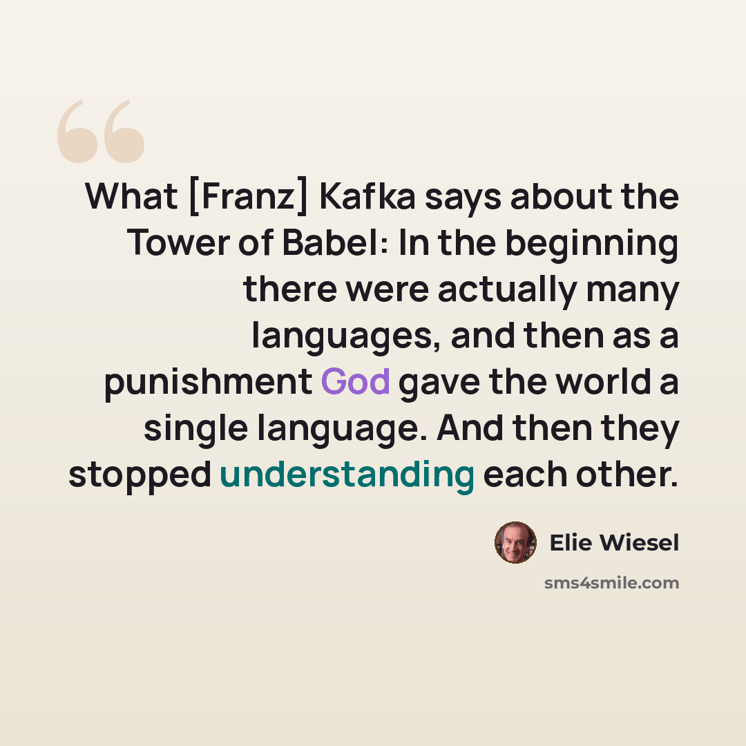 “What [Franz] Kafka says about the Tower of Babel: In the beginning there were actually many languages, and then as a punishment God gave the world a single language. And then they stopped understanding each other.” quote by Elie Wiesel