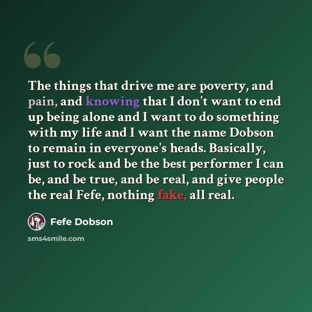 “The things that drive me are poverty, and pain, and knowing that I don't want to end up being alone and I want to do something with my life and I want the name Dobson to remain in everyone's heads. Basically, just to rock and be the best performer I can be, and be true, and be real, and give…” quote by Fefe Dobson
