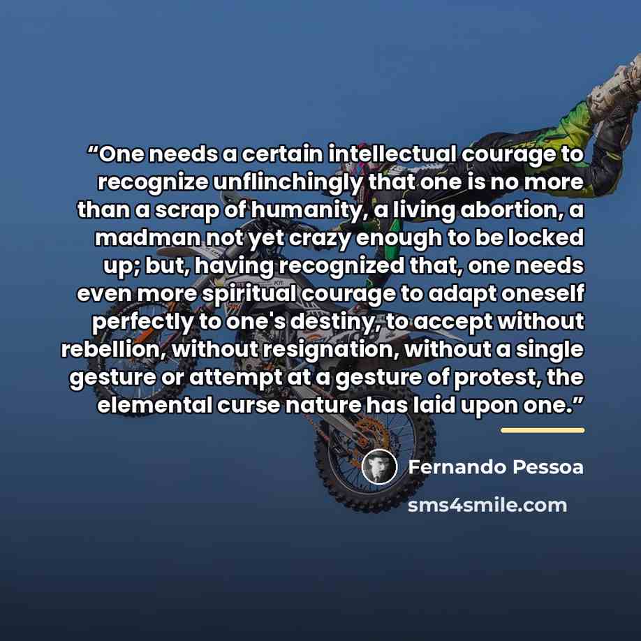“One needs a certain intellectual courage to recognize unflinchingly that one is no more than a scrap of humanity, a living abortion, a madman not yet crazy enough to be locked up; but, having recognized that, one needs even more spiritual courage to adapt oneself perfectly to one's destiny, to…” quote by Fernando Pessoa