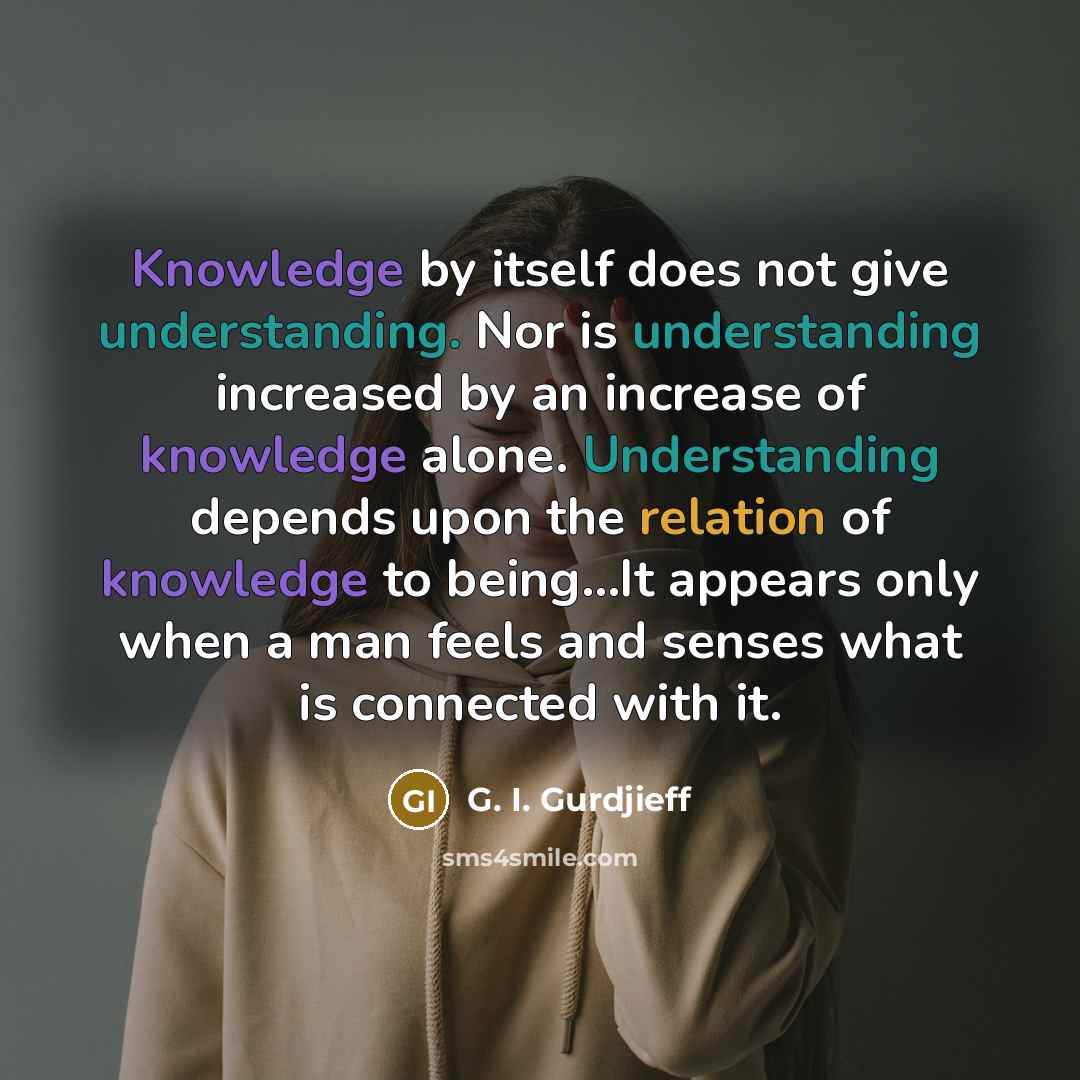 “Knowledge by itself does not give understanding. Nor is understanding increased by an increase of knowledge alone. Understanding depends upon the relation of knowledge to being...It appears only when a man feels and senses what is connected with it.” quote by G. I. Gurdjieff