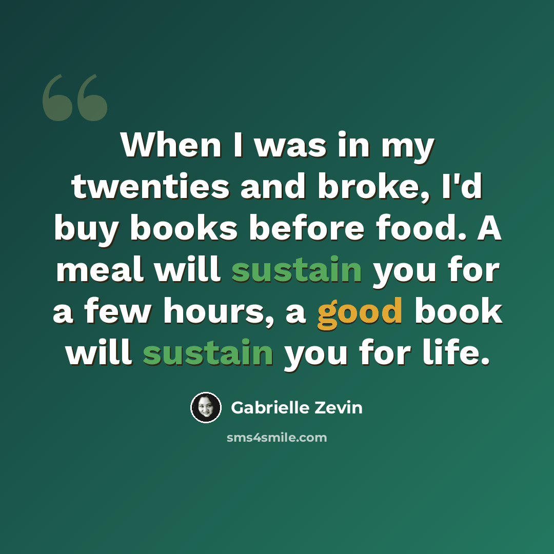 “When I was in my twenties and broke, I'd buy books before food. A meal will sustain you for a few hours, a good book will sustain you for life.” quote by Gabrielle Zevin