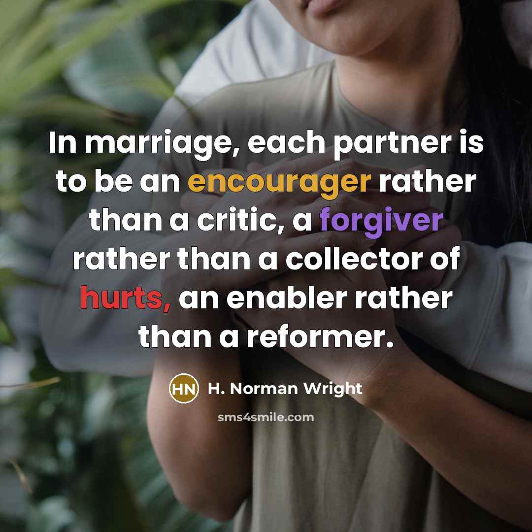 “In marriage, each partner is to be an encourager rather than a critic, a forgiver rather than a collector of hurts, an enabler rather than a reformer.” quote by H. Norman Wright