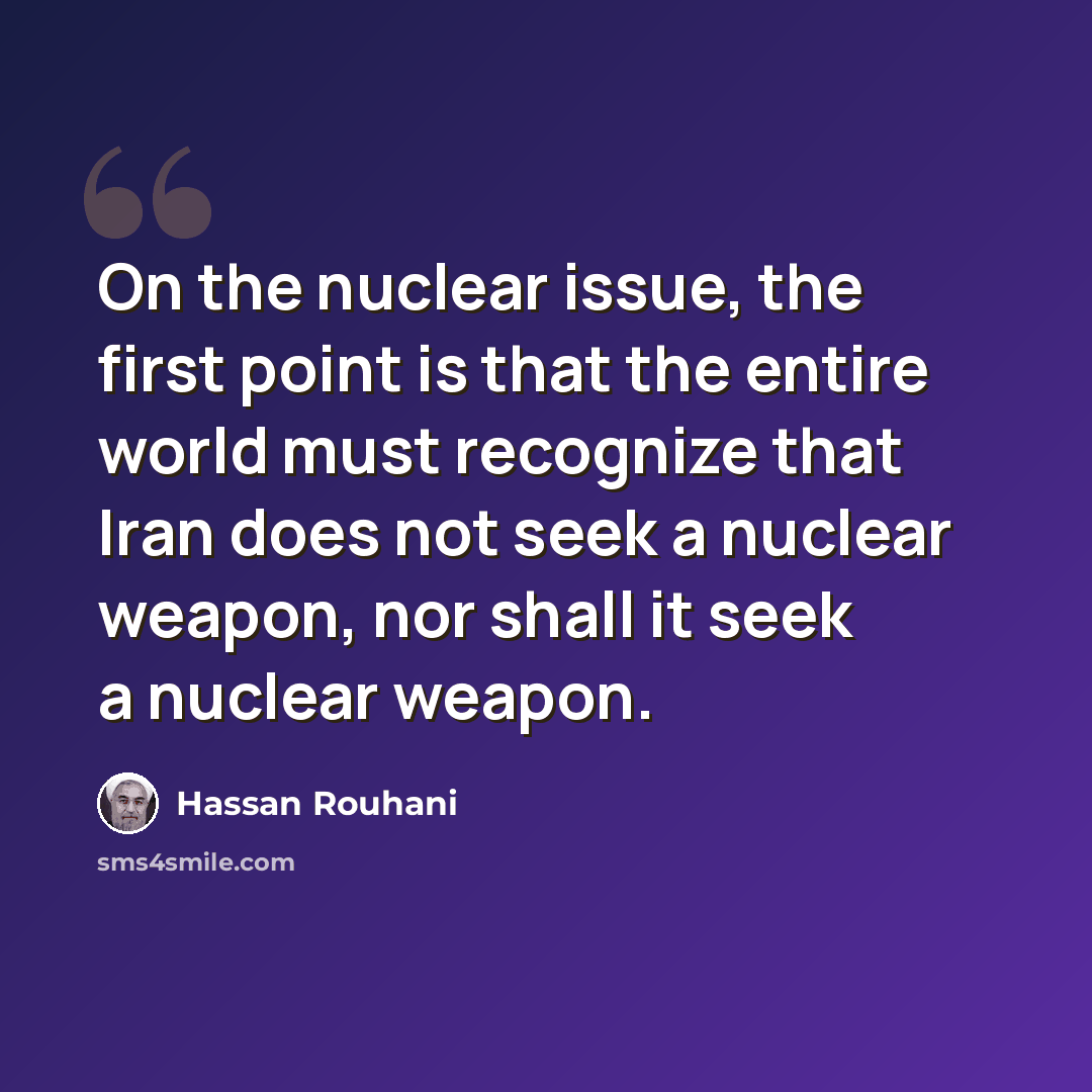 “On the nuclear issue, the first point is that the entire world must recognize that Iran does not seek a nuclear weapon, nor shall it seek a nuclear weapon.” quote by Hassan Rouhani