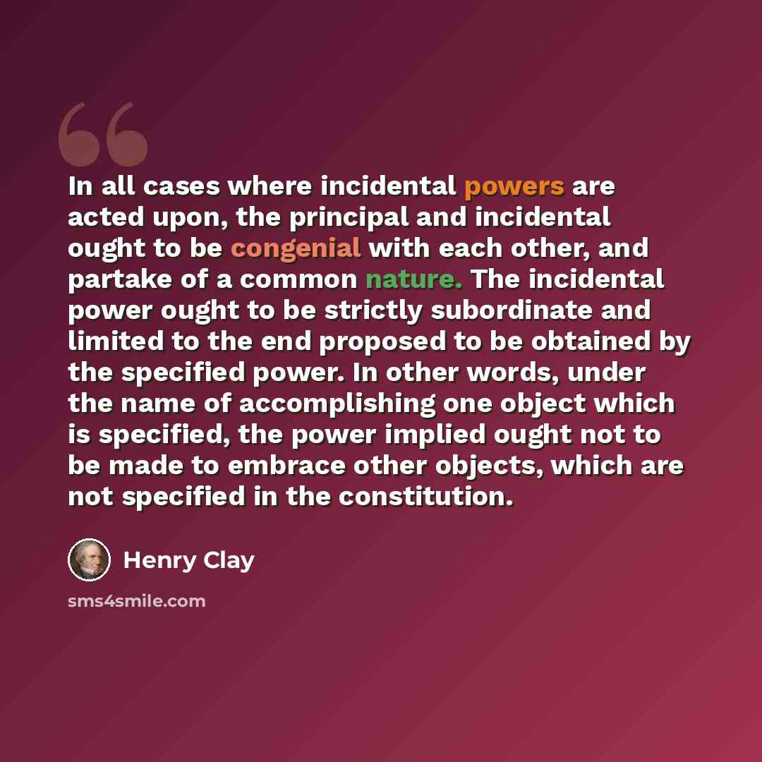 “In all cases where incidental powers are acted upon, the principal and incidental ought to be congenial with each other, and partake of a common nature. The incidental power ought to be strictly subordinate and limited to the end proposed to be obtained by the specified power. In other words…” quote by Henry Clay