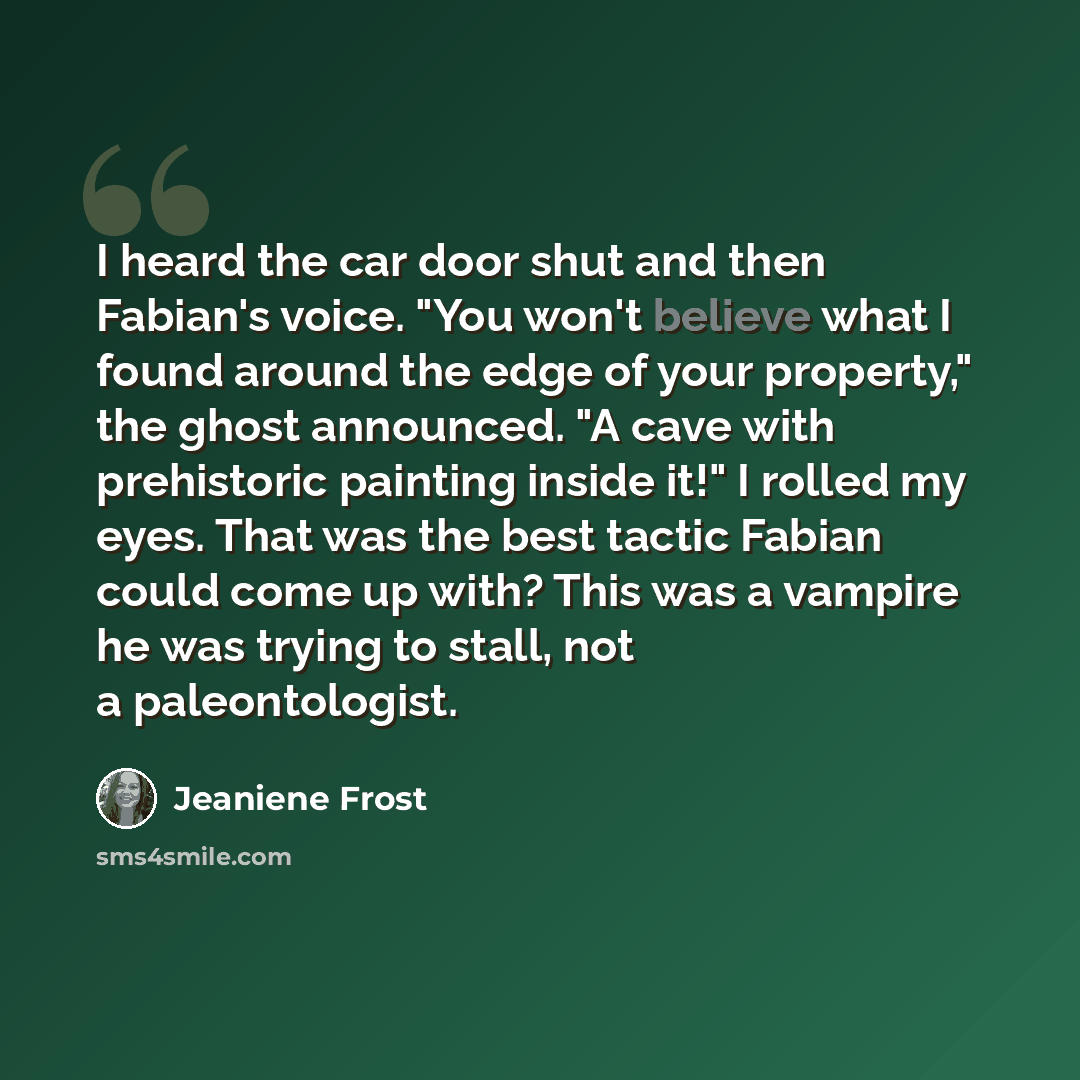 “I heard the car door shut and then Fabian's voice. "You won't believe what I found around the edge of your property," the ghost announced. "A cave with prehistoric painting inside it!" I rolled my eyes. That was the best tactic Fabian could come up with? This was a vampire he was trying to stall…” quote by Jeaniene Frost