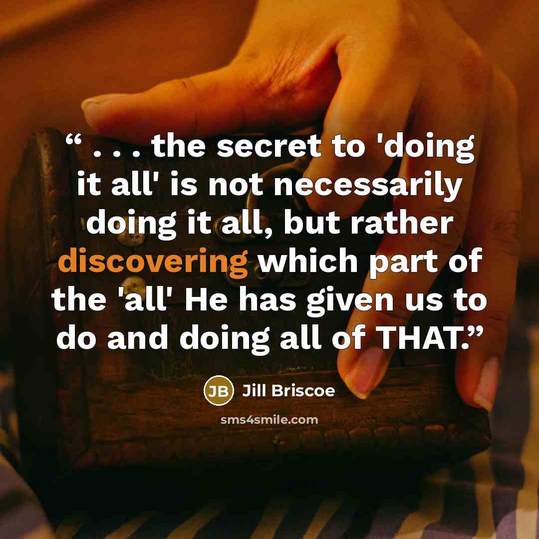 “. . . the secret to 'doing it all' is not necessarily doing it all, but rather discovering which part of the 'all' He has given us to do and doing all of THAT.” quote by Jill Briscoe