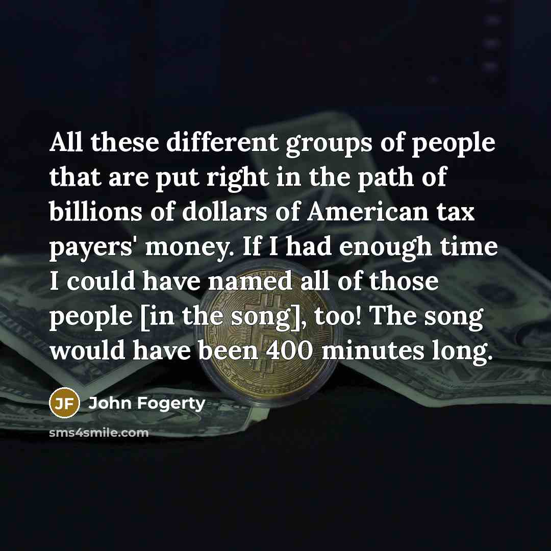 “All these different groups of people that are put right in the path of billions of dollars of American tax payers' money. If I had enough time I could have named all of those people [in the song], too! The song would have been 400 minutes long.” quote by John Fogerty