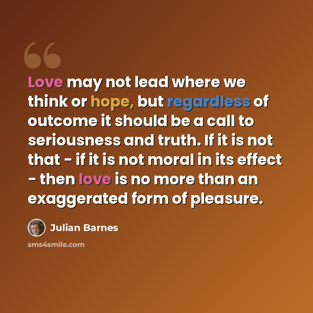 “Love may not lead where we think or hope, but regardless of outcome it should be a call to seriousness and truth. If it is not that - if it is not moral in its effect - then love is no more than an exaggerated form of pleasure.” quote by Julian Barnes