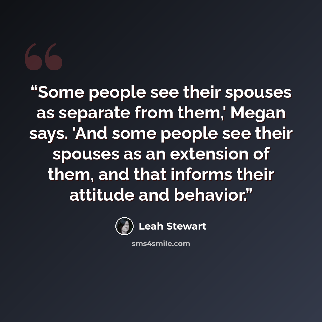 “Some people see their spouses as separate from them,' Megan says. 'And some people see their spouses as an extension of them, and that informs their attitude and behavior.” quote by Leah Stewart
