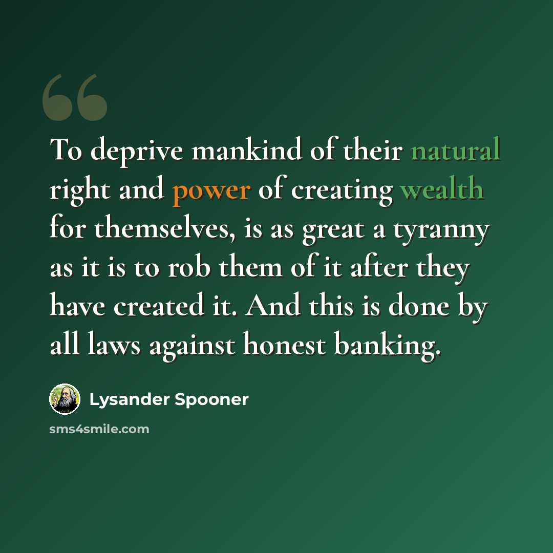 “To deprive mankind of their natural right and power of creating wealth for themselves, is as great a tyranny as it is to rob them of it after they have created it. And this is done by all laws against honest banking.” quote by Lysander Spooner