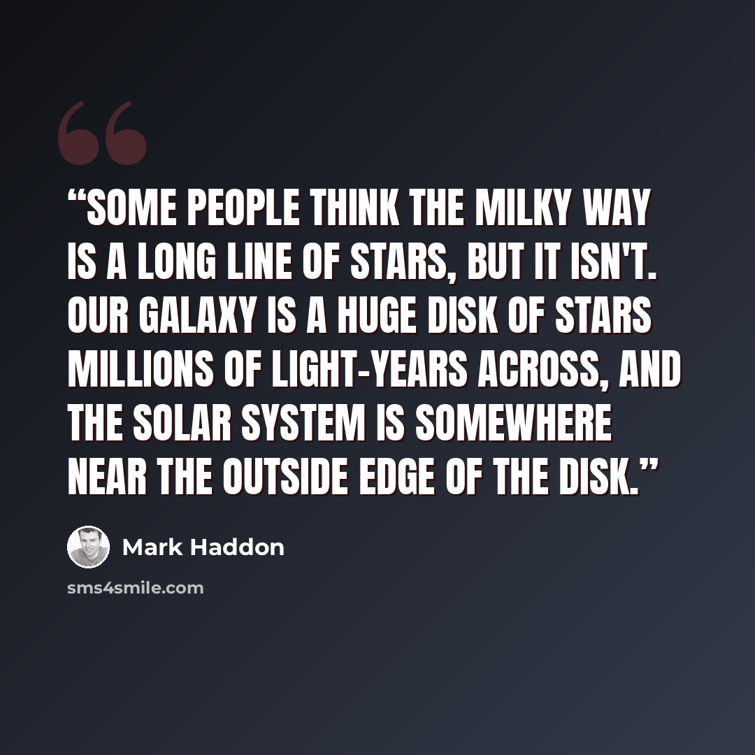 “Some people think the Milky Way is a long line of stars, but it isn't. Our galaxy is a huge disk of stars millions of light-years across, and the solar system is somewhere near the outside edge of the disk.” quote by Mark Haddon