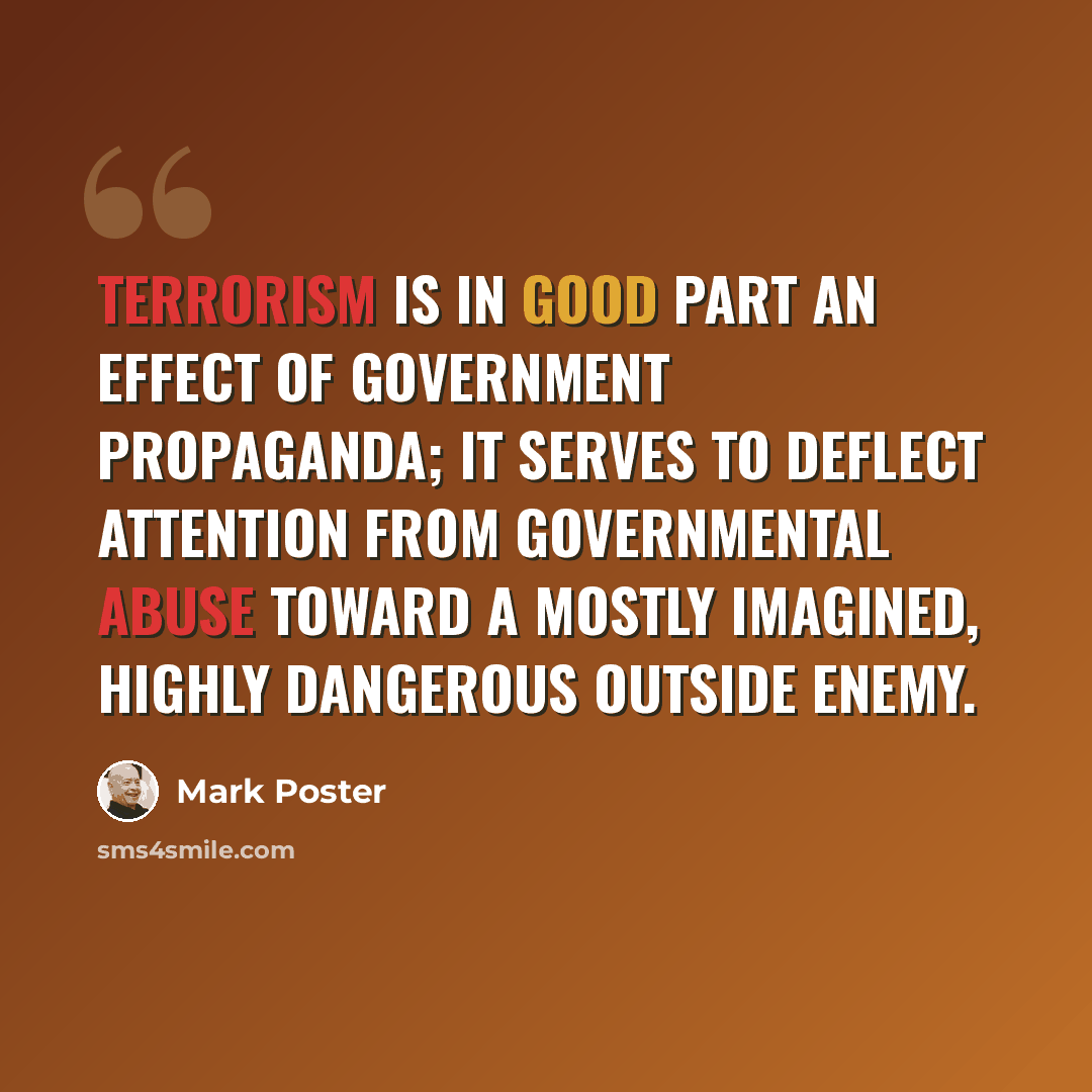 “Terrorism is in good part an effect of government propaganda; it serves to deflect attention from governmental abuse toward a mostly imagined, highly dangerous outside enemy.” quote by Mark Poster