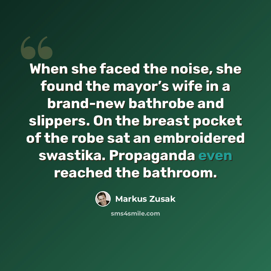 “When she faced the noise, she found the mayor’s wife in a brand-new bathrobe and slippers. On the breast pocket of the robe sat an embroidered swastika. Propaganda even reached the bathroom.” quote by Markus Zusak
