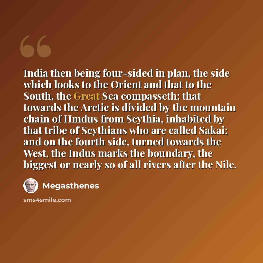 “India then being four-sided in plan, the side which looks to the Orient and that to the South, the Great Sea compasseth; that towards the Arctic is divided by the mountain chain of Hmdus from Scythia, inhabited by that tribe of Scythians who are called Sakai; and on the fourth side, turned towards…” quote by Megasthenes