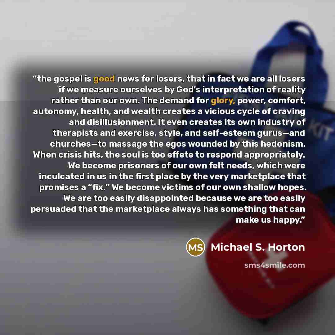 “the gospel is good news for losers, that in fact we are all losers if we measure ourselves by God’s interpretation of reality rather than our own. The demand for glory, power, comfort, autonomy, health, and wealth creates a vicious cycle of craving and disillusionment. It even creates its own…” quote by Michael S. Horton