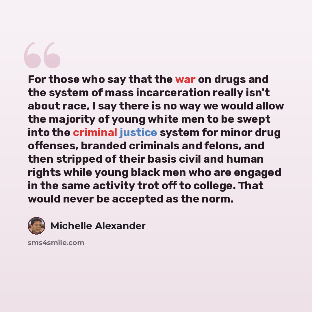“For those who say that the war on drugs and the system of mass incarceration really isn't about race, I say there is no way we would allow the majority of young white men to be swept into the criminal justice system for minor drug offenses, branded criminals and felons, and then stripped of their…” quote by Michelle Alexander