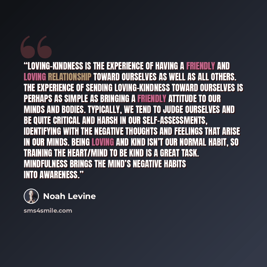 “Loving-kindness is the experience of having a friendly and loving relationship toward ourselves as well as all others. The experience of sending loving-kindness toward ourselves is perhaps as simple as bringing a friendly attitude to our minds and bodies. Typically, we tend to judge ourselves and…” quote by Noah Levine