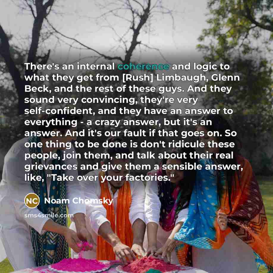 “There's an internal coherence and logic to what they get from [Rush] Limbaugh, Glenn Beck, and the rest of these guys. And they sound very convincing, they're very self-confident, and they have an answer to everything - a crazy answer, but it's an answer. And it's our fault if that goes on. So one…” quote by Noam Chomsky