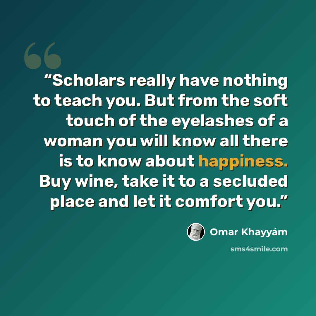 “Scholars really have nothing to teach you. But from the soft touch of the eyelashes of a woman you will know all there is to know about happiness. Buy wine, take it to a secluded place and let it comfort you.” quote by Omar Khayyám