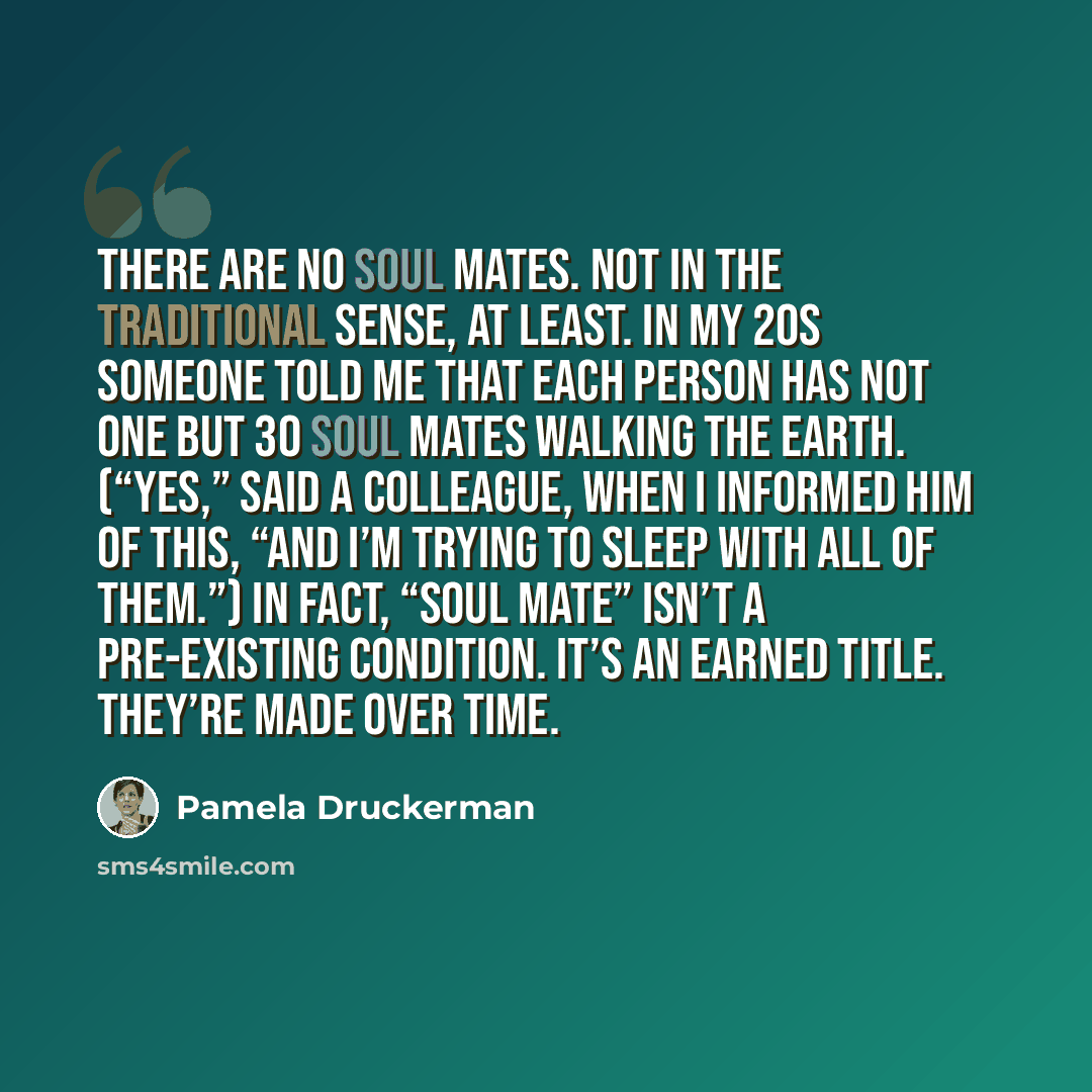 “There are no soul mates. Not in the traditional sense, at least. In my 20s someone told me that each person has not one but 30 soul mates walking the earth. (“Yes,” said a colleague, when I informed him of this, “and I’m trying to sleep with all of them.”) In fact, “soul mate” isn’t a pre-existing…” quote by Pamela Druckerman
