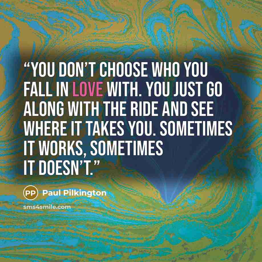 “you don’t choose who you fall in love with. You just go along with the ride and see where it takes you. Sometimes it works, sometimes it doesn’t.” quote by Paul Pilkington