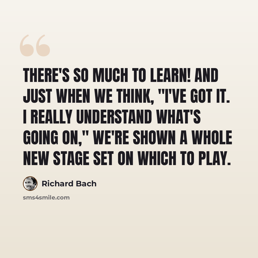 “There's so much to learn! And just when we think, "I've got it. I really understand what's going on," we're shown a whole new stage set on which to play.” quote by Richard Bach