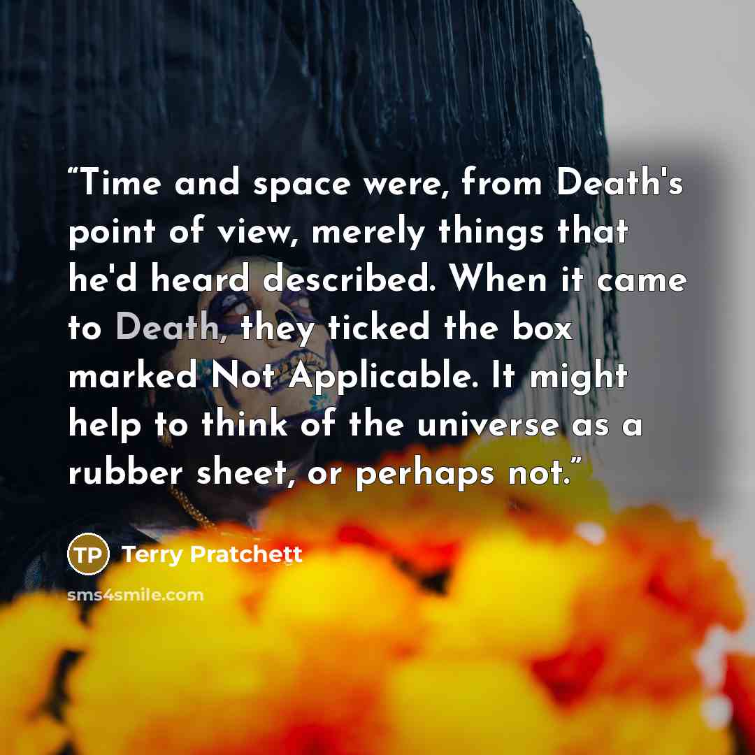 “Time and space were, from Death's point of view, merely things that he'd heard described. When it came to Death, they ticked the box marked Not Applicable. It might help to think of the universe as a rubber sheet, or perhaps not.” quote by Terry Pratchett