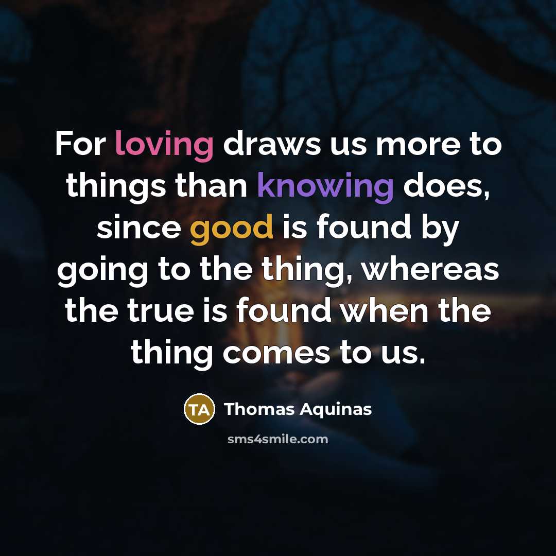 “For loving draws us more to things than knowing does, since good is found by going to the thing, whereas the true is found when the thing comes to us.” quote by Thomas Aquinas