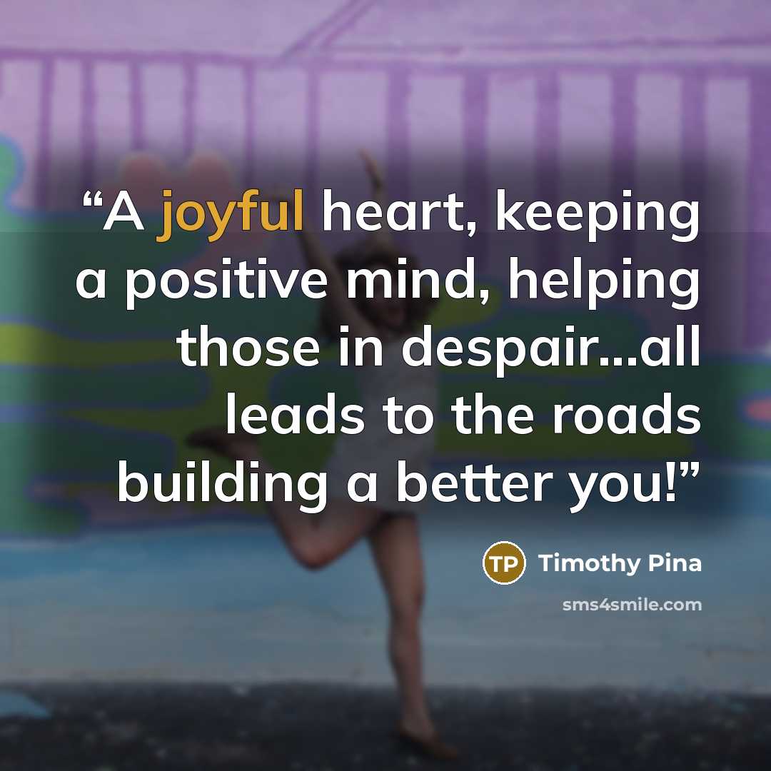 “A joyful heart, keeping a positive mind, helping those in despair...all leads to the roads building a better you!” quote by Timothy Pina