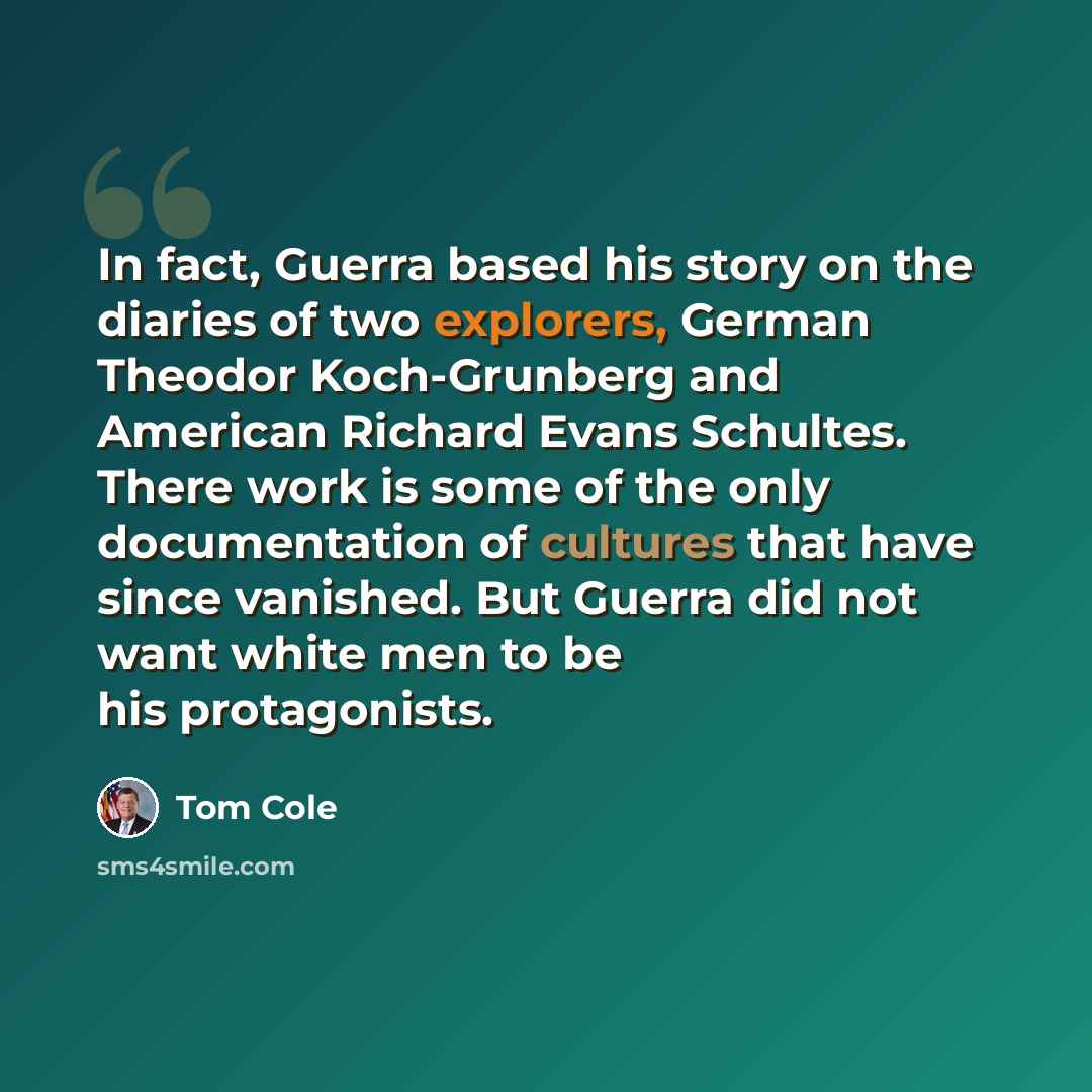 “In fact, Guerra based his story on the diaries of two explorers, German Theodor Koch-Grunberg and American Richard Evans Schultes. There work is some of the only documentation of cultures that have since vanished. But Guerra did not want white men to be his protagonists.” quote by Tom Cole