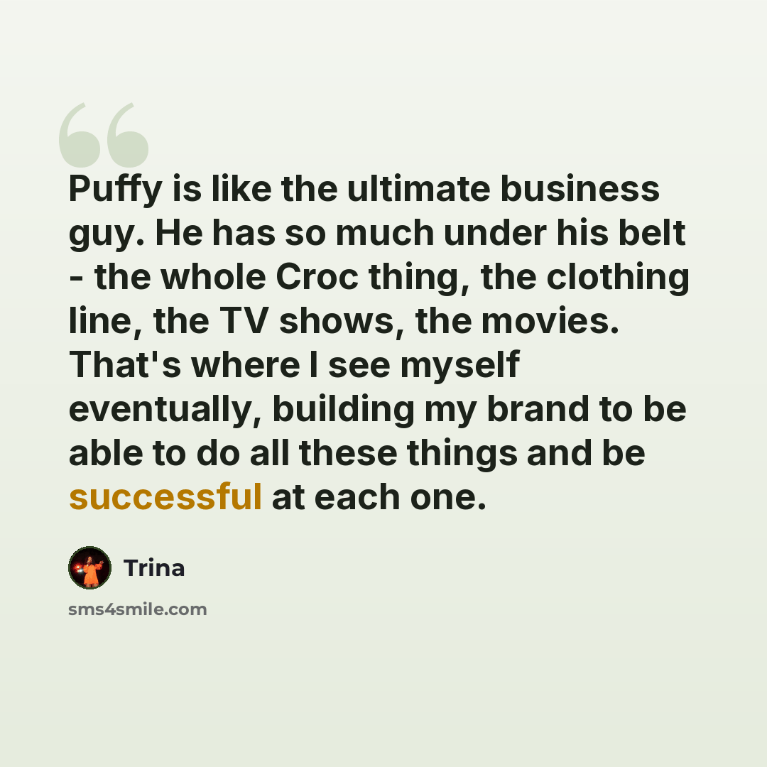 “Puffy is like the ultimate business guy. He has so much under his belt - the whole Croc thing, the clothing line, the TV shows, the movies. That's where I see myself eventually, building my brand to be able to do all these things and be successful at each one.” quote by Trina