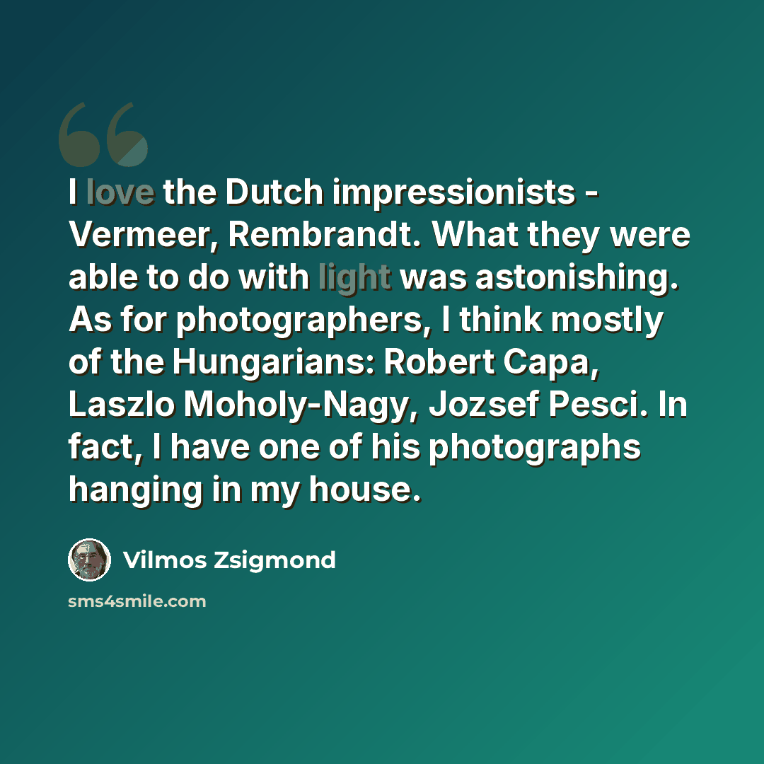 “I love the Dutch impressionists - Vermeer, Rembrandt. What they were able to do with light was astonishing. As for photographers, I think mostly of the Hungarians: Robert Capa, Laszlo Moholy-Nagy, Jozsef Pesci. In fact, I have one of his photographs hanging in my house.” quote by Vilmos Zsigmond