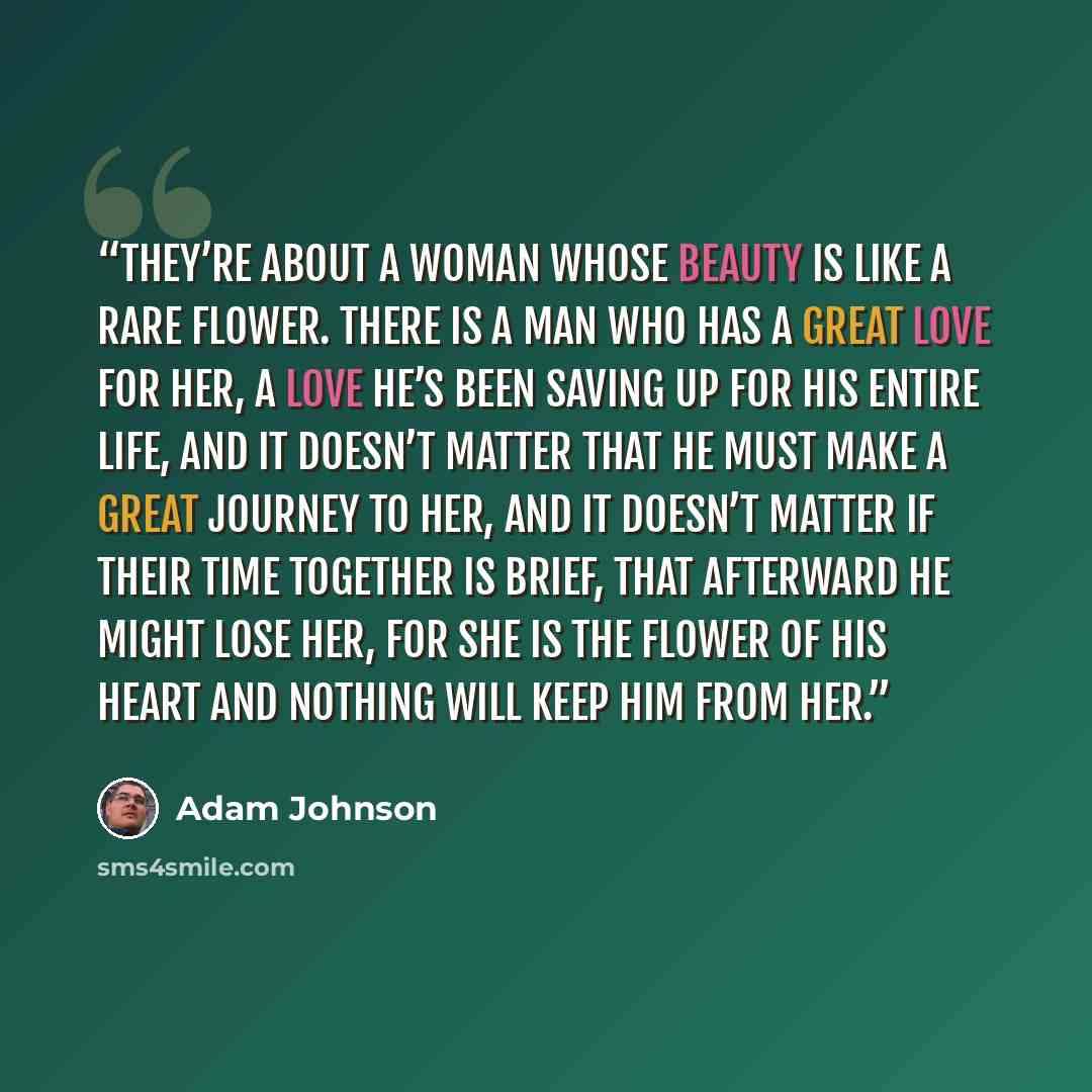 “They’re about a woman whose beauty is like a rare flower. There is a man who has a great love for her, a love he’s been saving up for his entire life, and it doesn’t matter that he must make a great journey to her, and it doesn’t matter if their time together is brief, that afterward he might lose…” quote by Adam Johnson