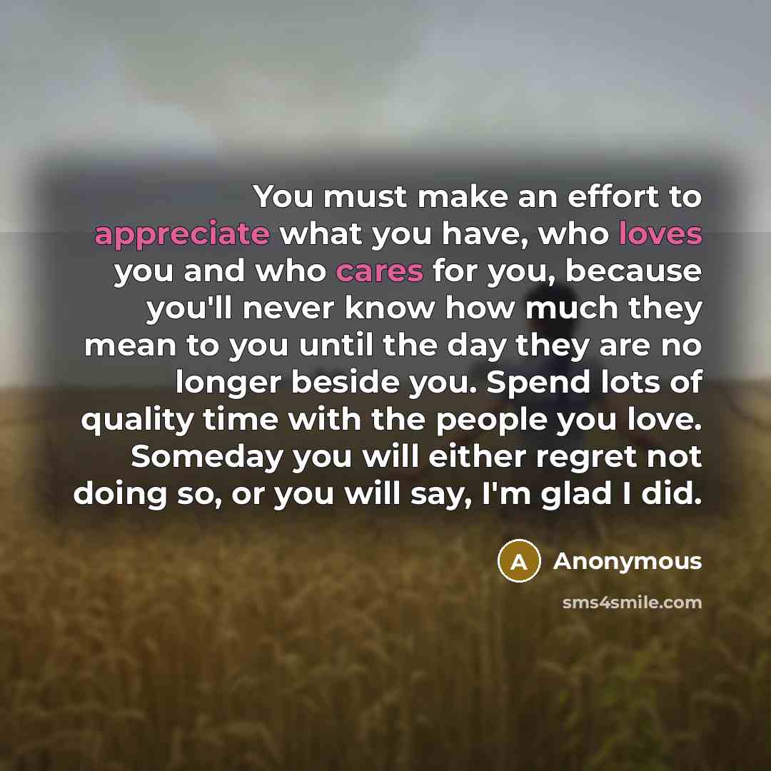 “You must make an effort to appreciate what you have, who loves you and who cares for you, because you'll never know how much they mean to you until the day they are no longer beside you. Spend lots of quality time with the people you love. Someday you will either regret not doing so, or you will…” quote by Anonymous