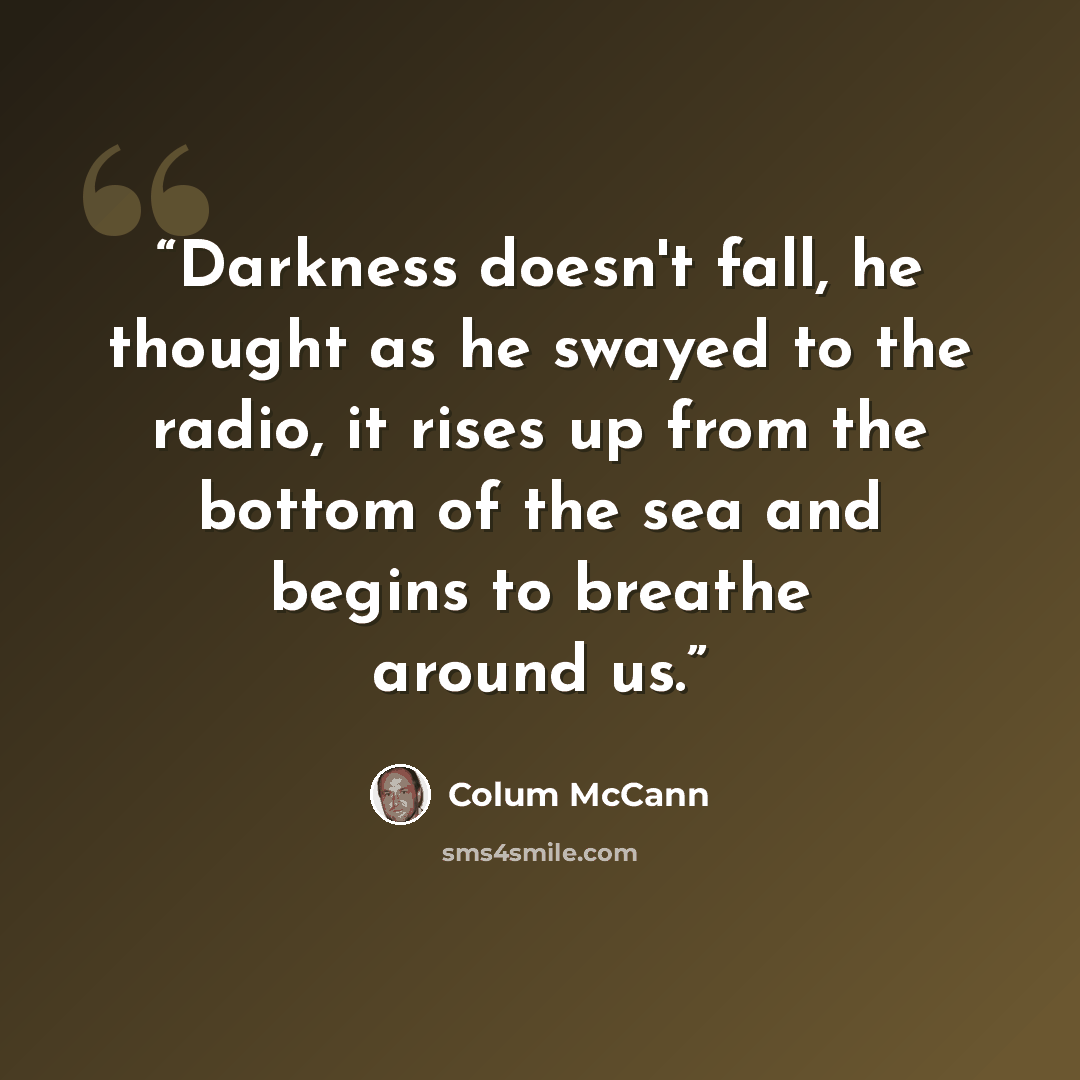 “Darkness doesn't fall, he thought as he swayed to the radio, it rises up from the bottom of the sea and begins to breathe around us.” quote by Colum McCann
