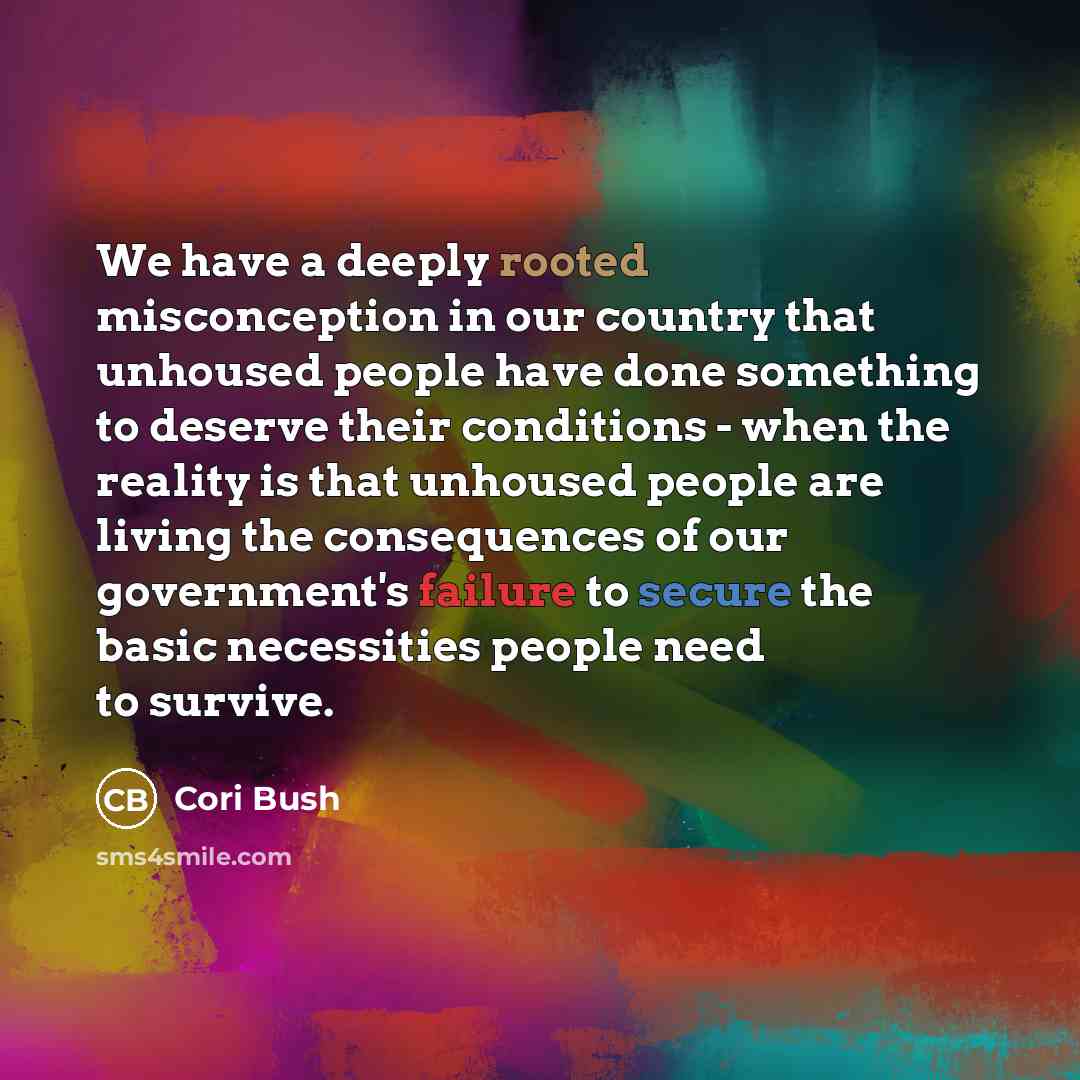 “We have a deeply rooted misconception in our country that unhoused people have done something to deserve their conditions - when the reality is that unhoused people are living the consequences of our government's failure to secure the basic necessities people need to survive.” quote by Cori Bush