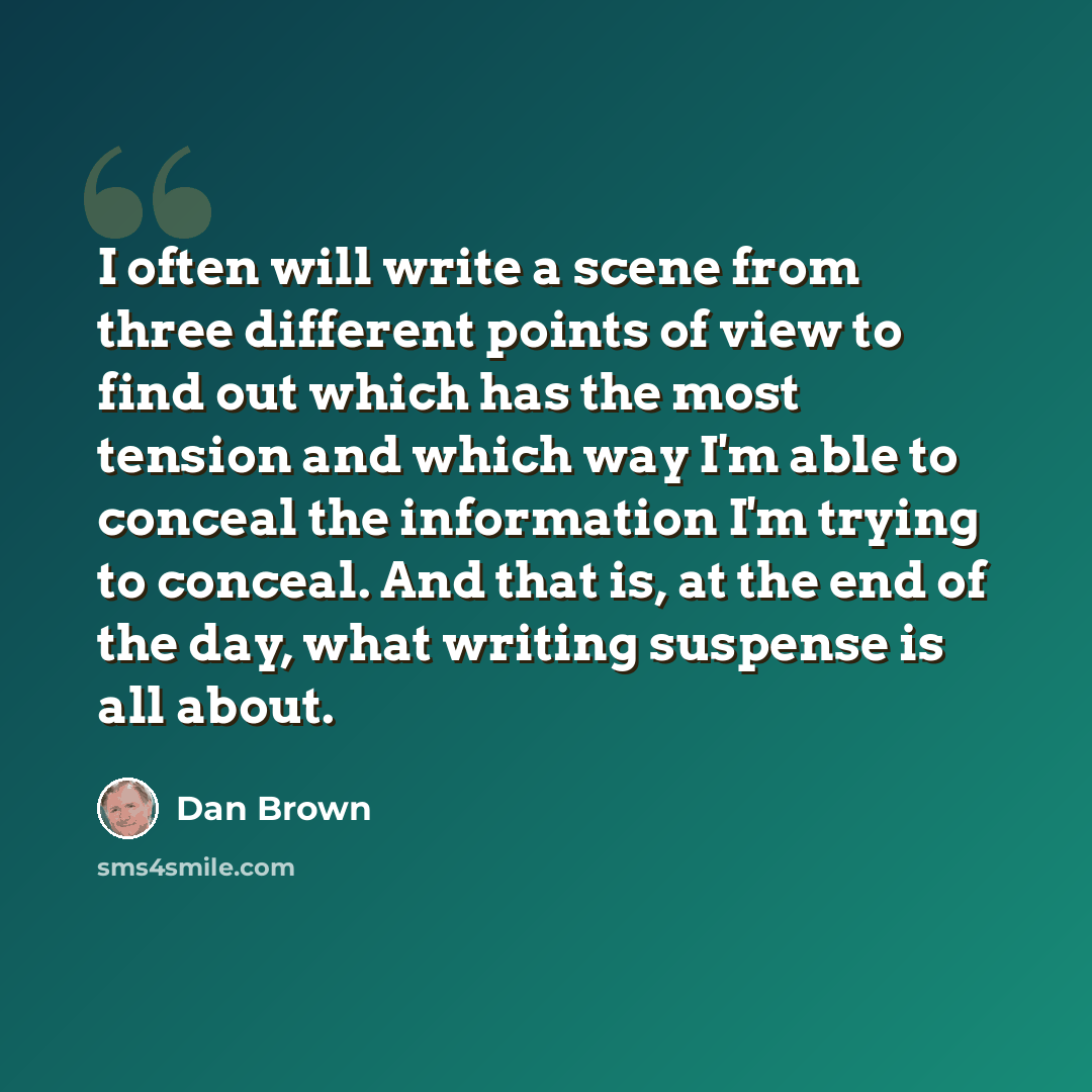 “I often will write a scene from three different points of view to find out which has the most tension and which way I'm able to conceal the information I'm trying to conceal. And that is, at the end of the day, what writing suspense is all about.” quote by Dan Brown