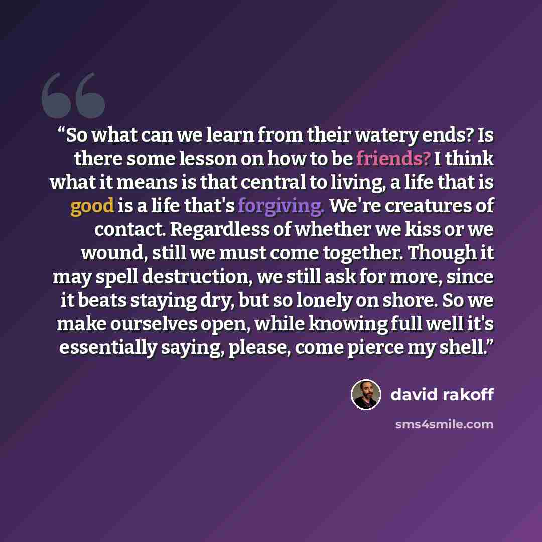 “So what can we learn from their watery ends? Is there some lesson on how to be friends? I think what it means is that central to living, a life that is good is a life that's forgiving. We're creatures of contact. Regardless of whether we kiss or we wound, still we must come together. Though it may…” quote by David Rakoff