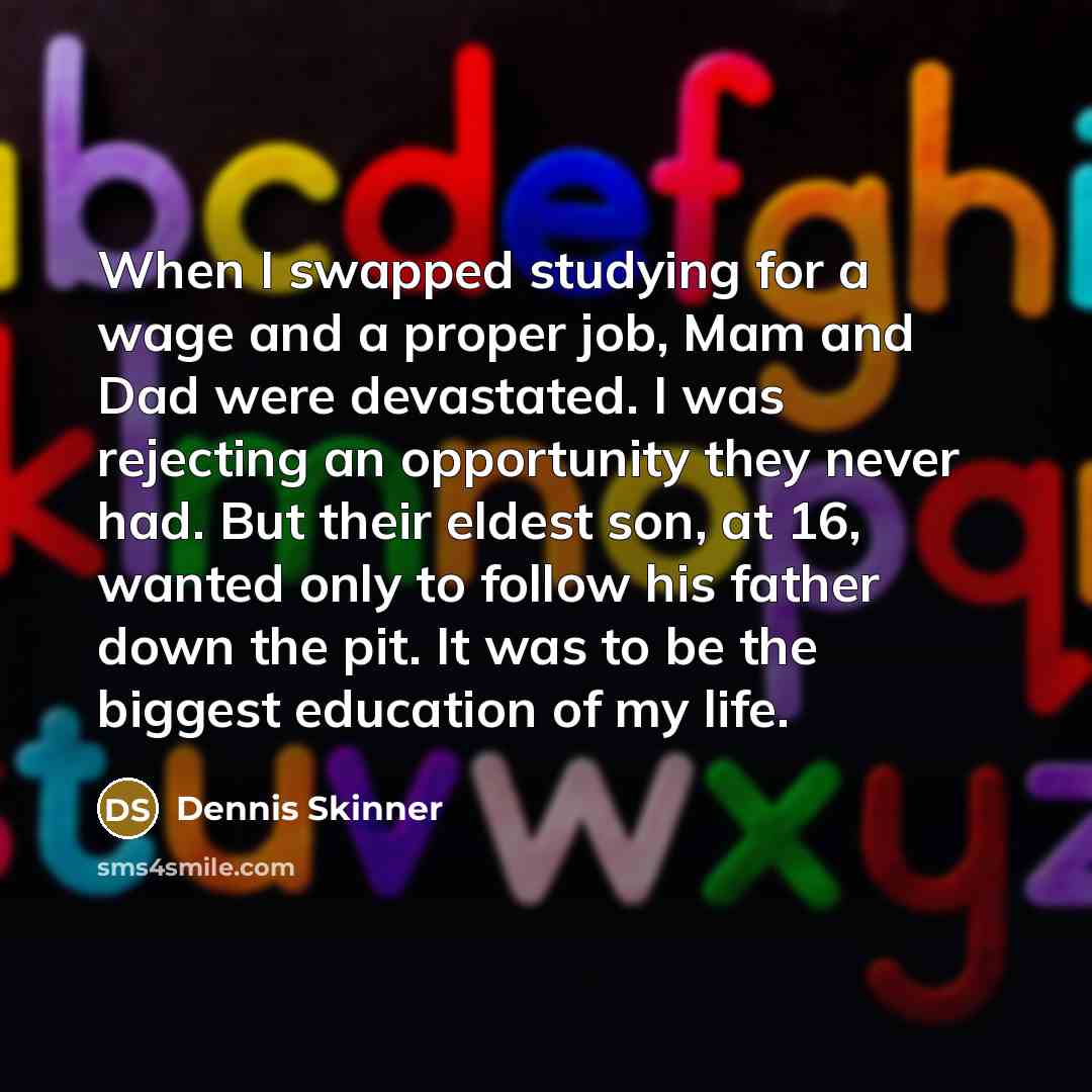 “When I swapped studying for a wage and a proper job, Mam and Dad were devastated. I was rejecting an opportunity they never had. But their eldest son, at 16, wanted only to follow his father down the pit. It was to be the biggest education of my life.” quote by Dennis Skinner
