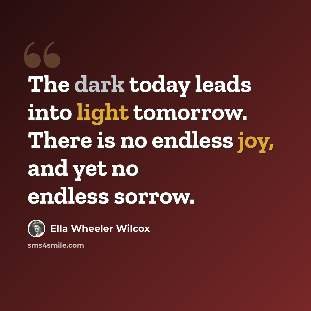 “The dark today leads into light tomorrow. There is no endless joy, and yet no endless sorrow.” quote by Ella Wheeler Wilcox
