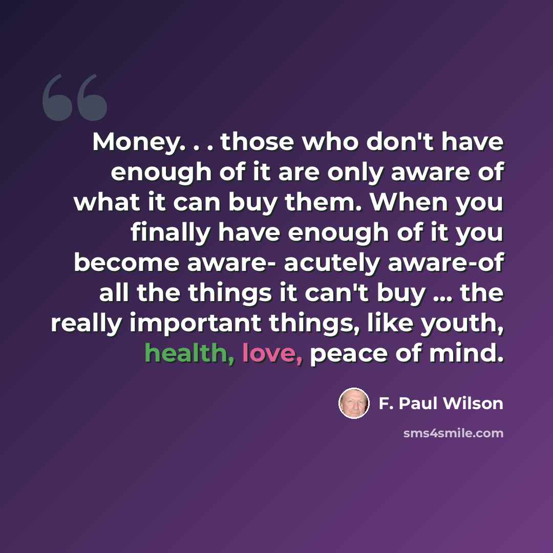 “Money. . . those who don't have enough of it are only aware of what it can buy them. When you finally have enough of it you become aware- acutely aware-of all the things it can't buy ... the really important things, like youth, health, love, peace of mind.” quote by F. Paul Wilson