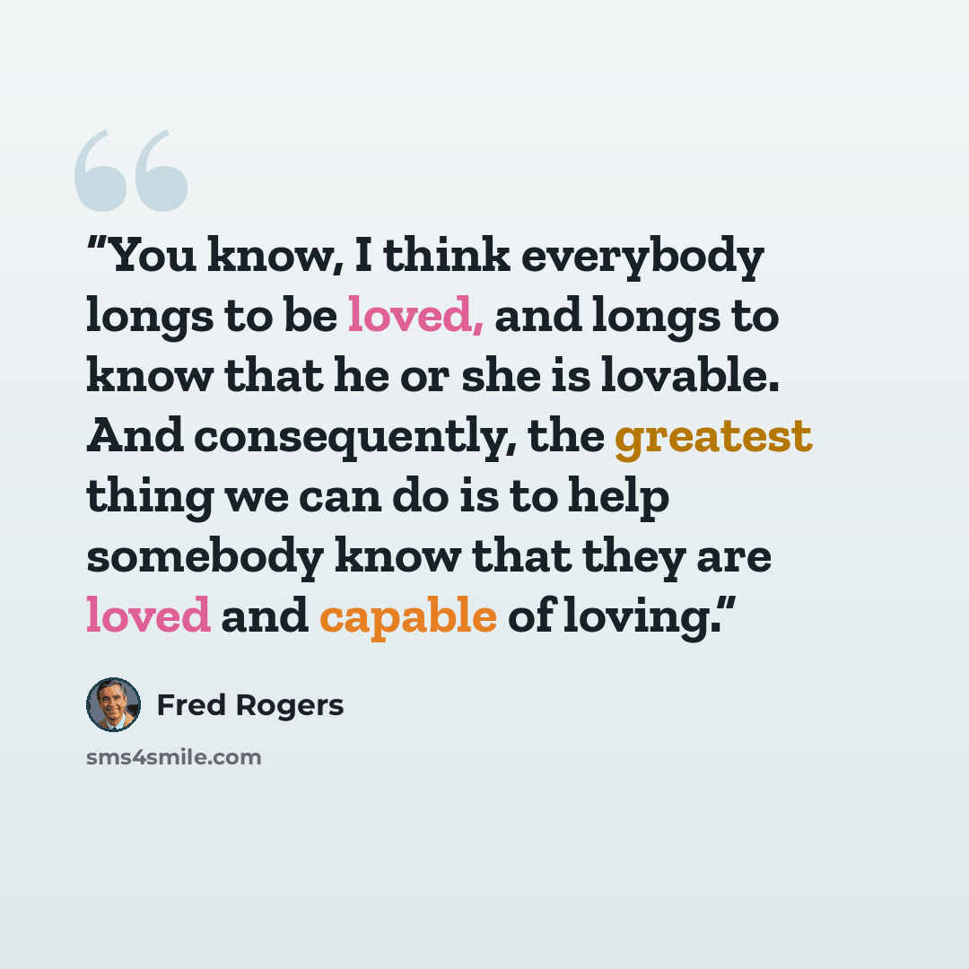 “You know, I think everybody longs to be loved, and longs to know that he or she is lovable. And consequently, the greatest thing we can do is to help somebody know that they are loved and capable of loving.” quote by Fred Rogers
