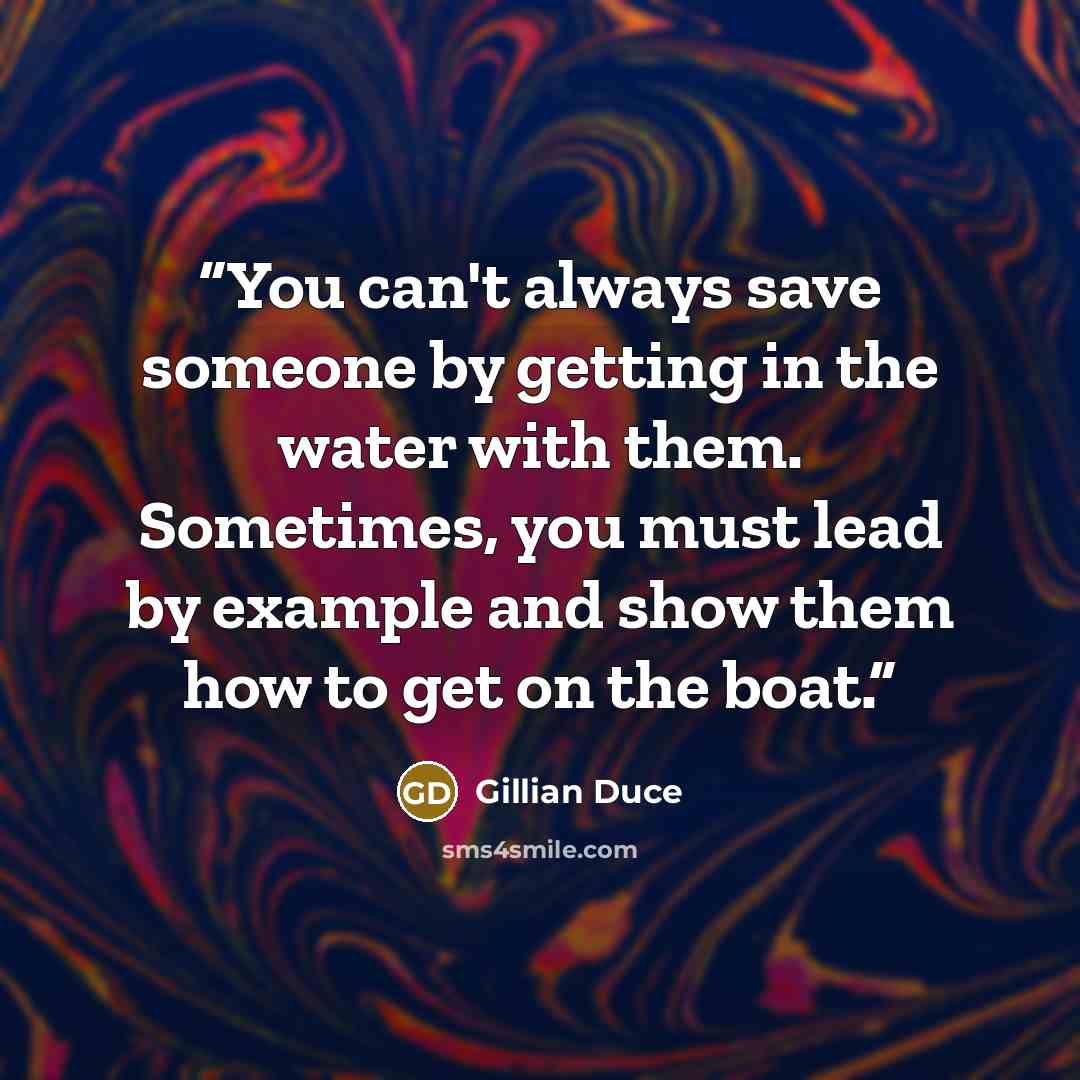 “You can't always save someone by getting in the water with them. Sometimes, you must lead by example and show them how to get on the boat.” quote by Gillian Duce