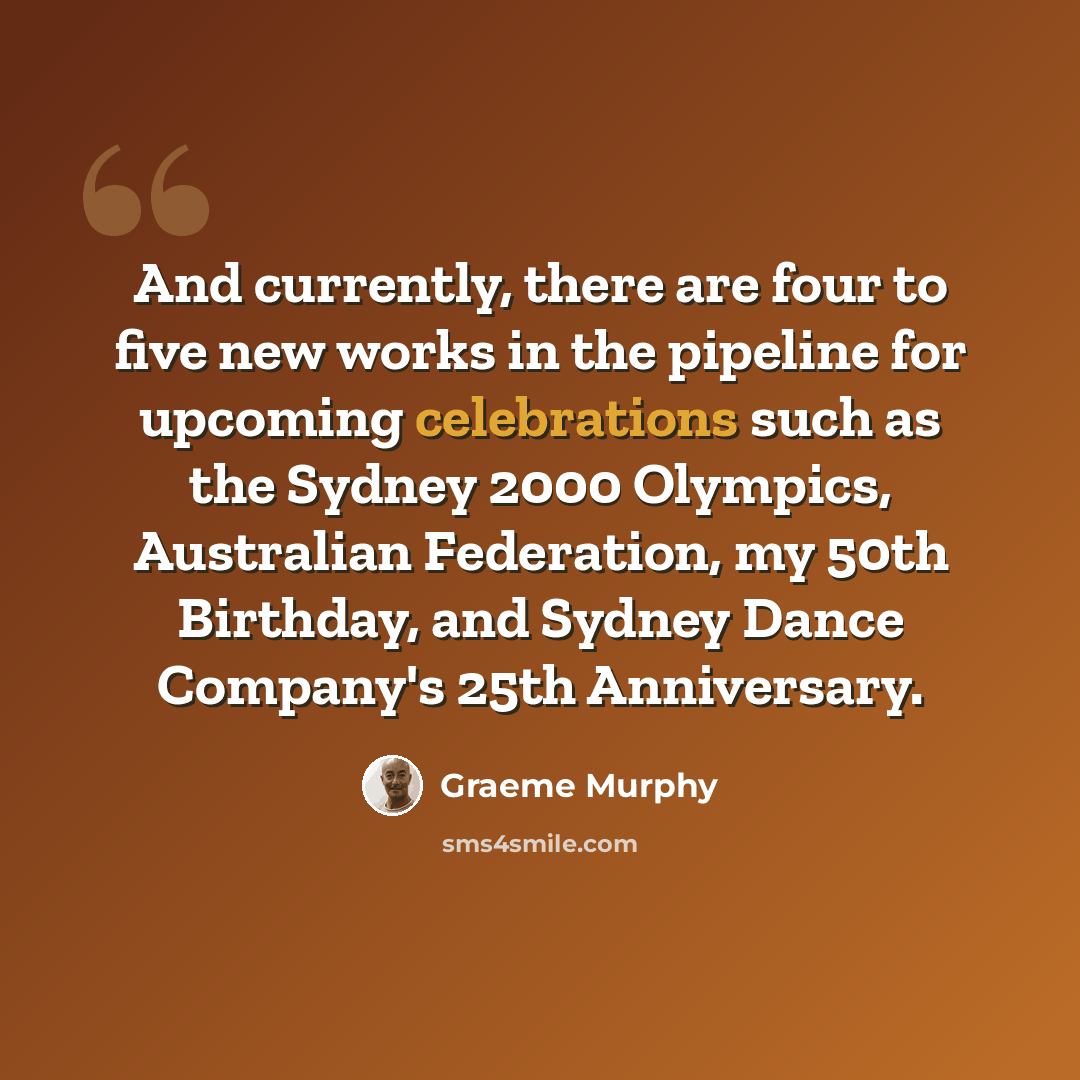 “And currently, there are four to five new works in the pipeline for upcoming celebrations such as the Sydney 2000 Olympics, Australian Federation, my 50th Birthday, and Sydney Dance Company's 25th Anniversary.” quote by Graeme Murphy
