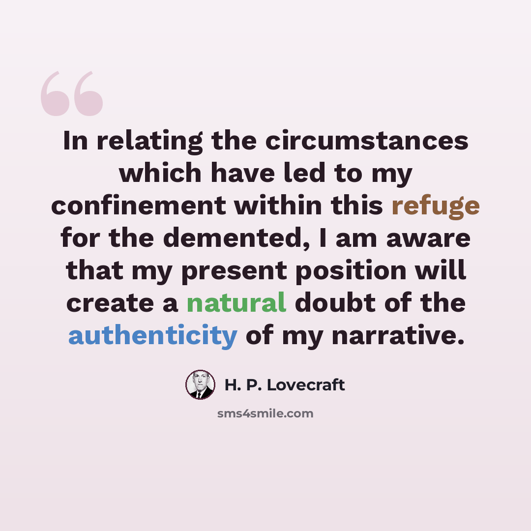 “In relating the circumstances which have led to my confinement within this refuge for the demented, I am aware that my present position will create a natural doubt of the authenticity of my narrative.” quote by H. P. Lovecraft