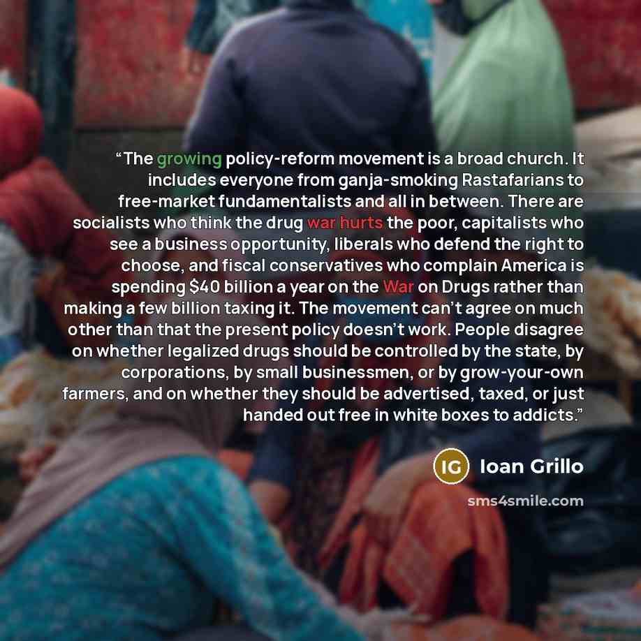 “The growing policy-reform movement is a broad church. It includes everyone from ganja-smoking Rastafarians to free-market fundamentalists and all in between. There are socialists who think the drug war hurts the poor, capitalists who see a business opportunity, liberals who defend the right to…” quote by Ioan Grillo