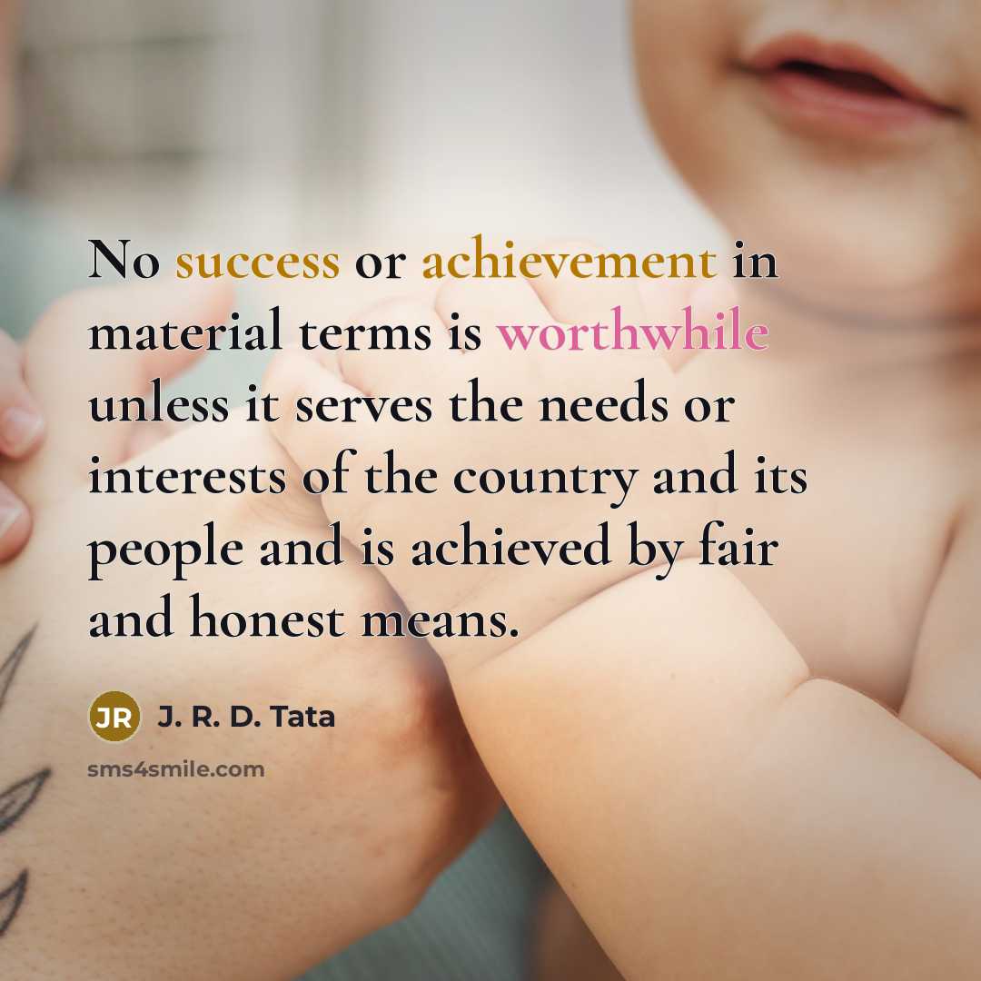 “No success or achievement in material terms is worthwhile unless it serves the needs or interests of the country and its people and is achieved by fair and honest means.” quote by J. R. D. Tata