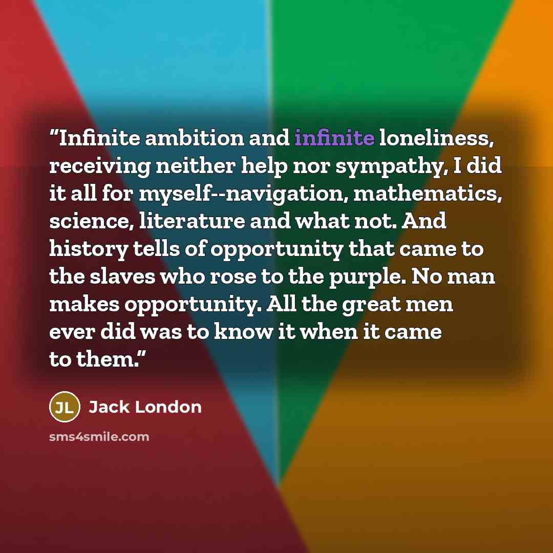 “Infinite ambition and infinite loneliness, receiving neither help nor sympathy, I did it all for myself--navigation, mathematics, science, literature and what not. And history tells of opportunity that came to the slaves who rose to the purple. No man makes opportunity. All the great men ever did…” quote by Jack London