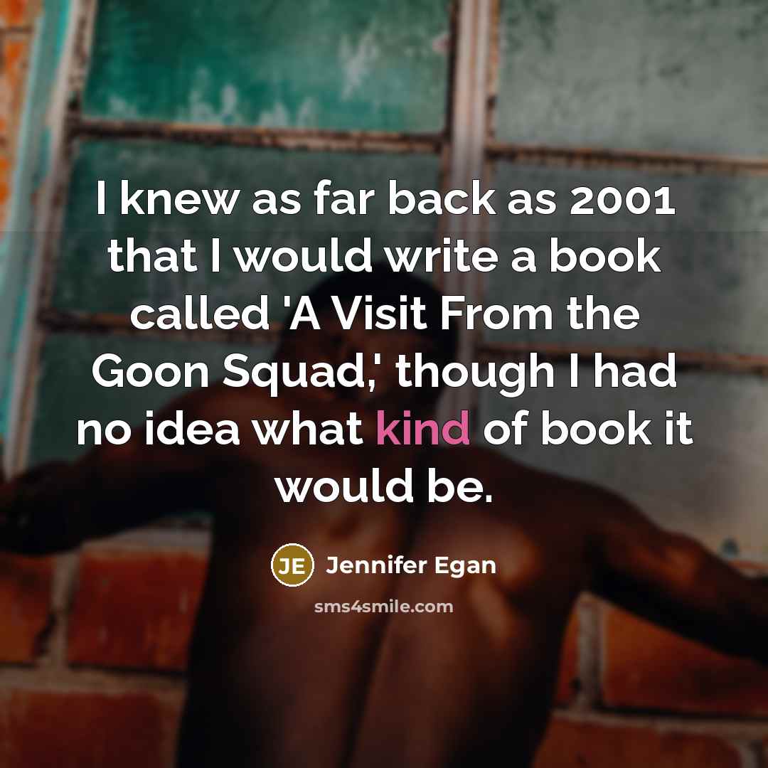 “I knew as far back as 2001 that I would write a book called 'A Visit From the Goon Squad,' though I had no idea what kind of book it would be.” quote by Jennifer Egan
