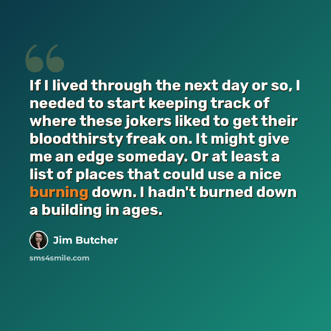 “If I lived through the next day or so, I needed to start keeping track of where these jokers liked to get their bloodthirsty freak on. It might give me an edge someday. Or at least a list of places that could use a nice burning down. I hadn't burned down a building in ages.” quote by Jim Butcher